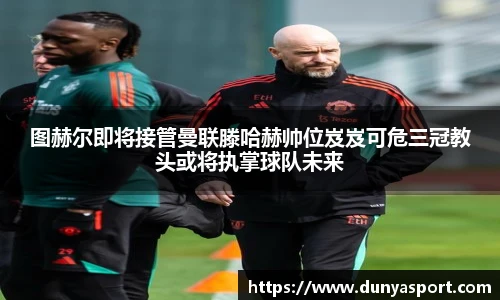 乐鱼leyu官方图赫尔即将接管曼联滕哈赫帅位岌岌可危三冠教头或将执掌球队未来