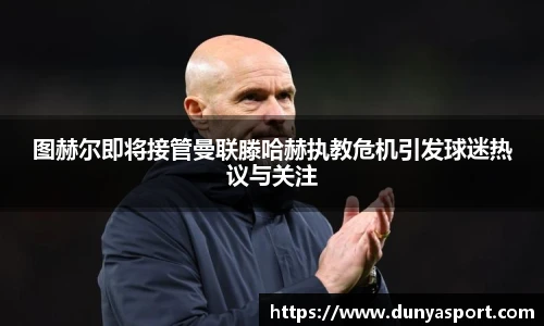 乐鱼leyu官方图赫尔即将接管曼联滕哈赫执教危机引发球迷热议与关注